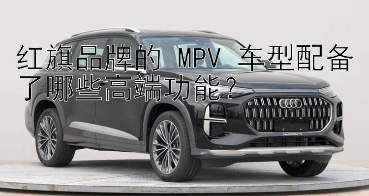 红旗品牌的 MPV 车型配备了哪些高端功能？