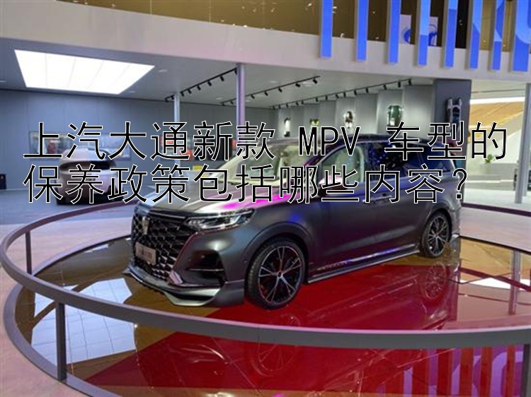 上汽大通新款 MPV 车型的保养政策包括哪些内容？