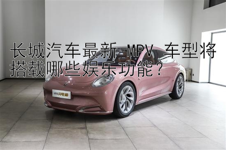 长城汽车最新 MPV 车型将搭载哪些娱乐功能？