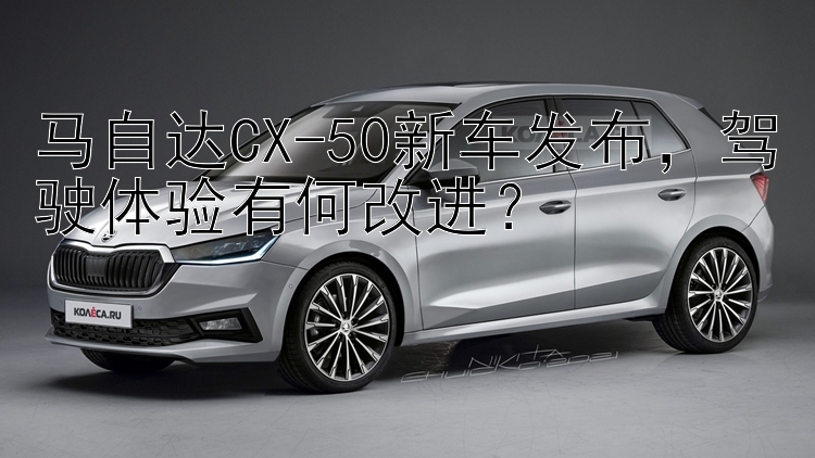 马自达CX-50新车发布，驾驶体验有何改进？