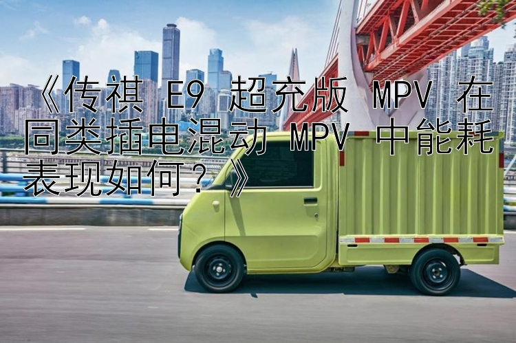 《传祺 E9 超充版 MPV 在同类插电混动 MPV 中能耗表现如何？》