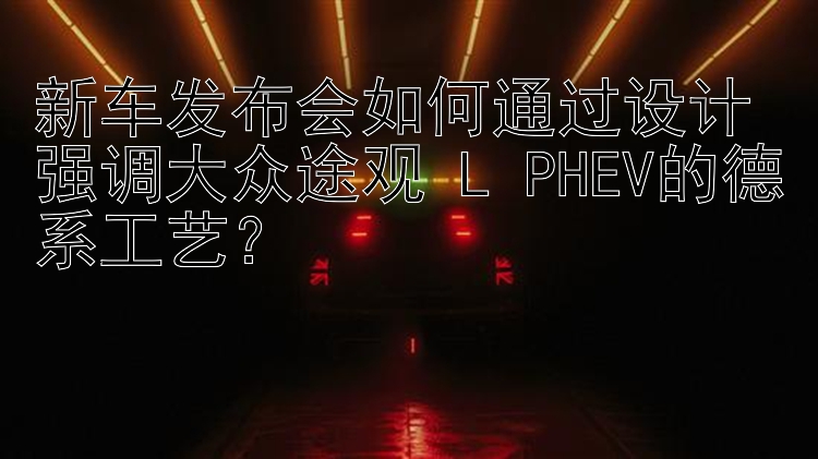 新车发布会如何通过设计强调大众途观 L PHEV的德系工艺？