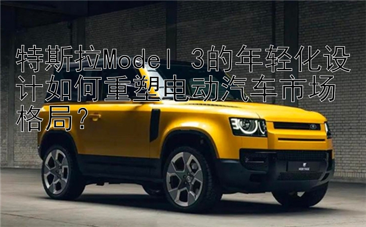 特斯拉Model 3的年轻化设计如何重塑电动汽车市场格局？