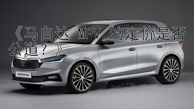 《马自达 MPV 的定价是否公道？》