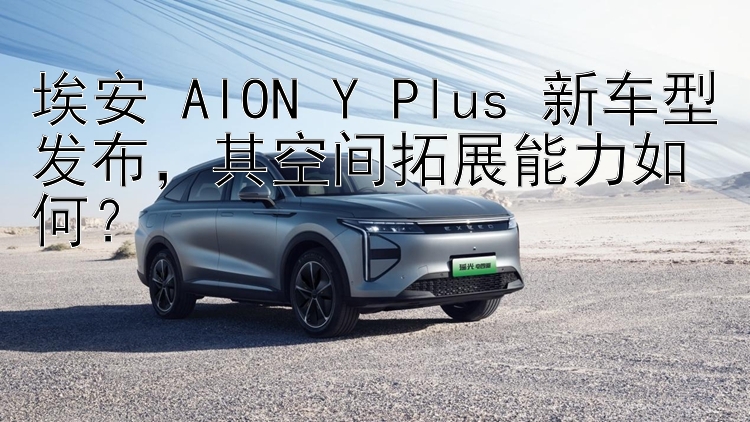 埃安 AION Y Plus 新车型发布，其空间拓展能力如何？