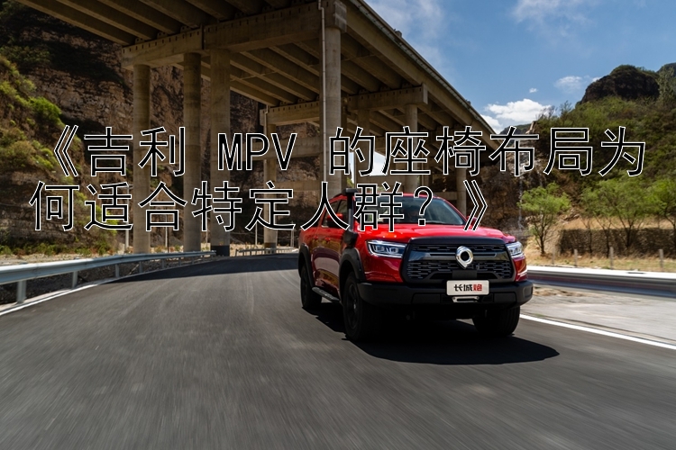 《吉利 MPV 的座椅布局为何适合特定人群？》