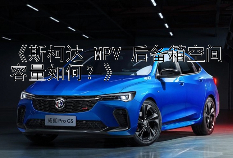 《斯柯达 MPV 后备箱空间容量如何？》