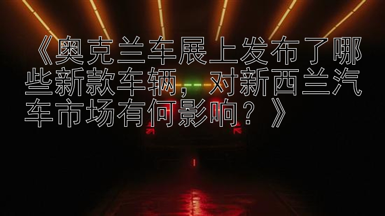 《奥克兰车展上发布了哪些新款车辆，对新西兰汽车市场有何影响？》