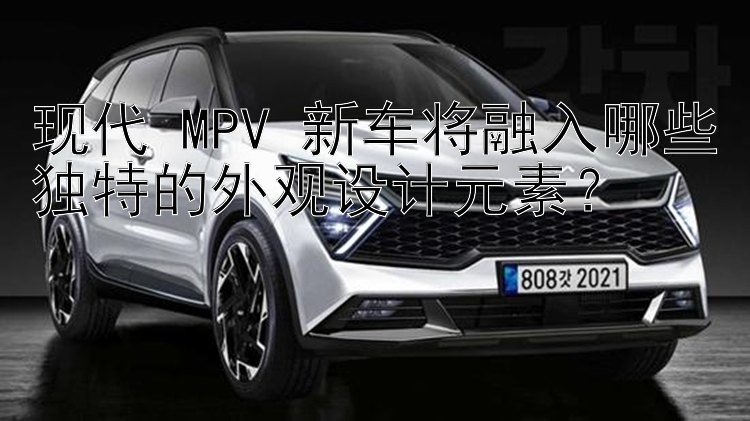 现代 MPV 新车将融入哪些独特的外观设计元素？