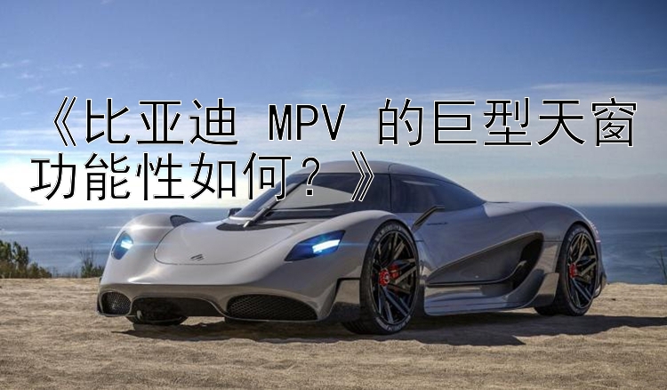 《比亚迪 MPV 的巨型天窗功能性如何？》