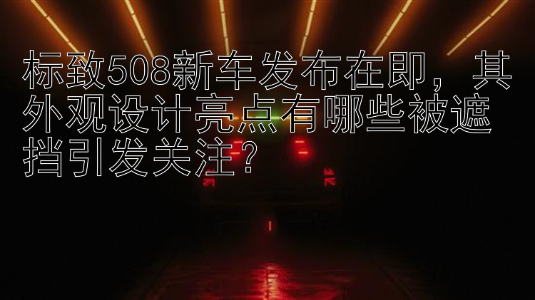 标致508新车发布在即，其外观设计亮点有哪些被遮挡引发关注？