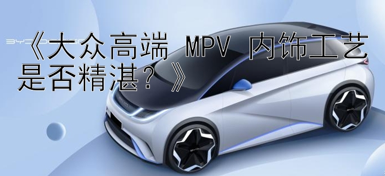 《大众高端 MPV 内饰工艺是否精湛？》