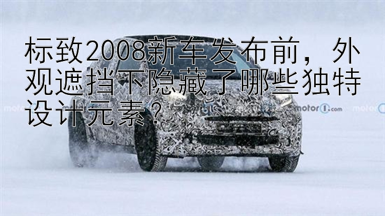 标致2008新车发布前，外观遮挡下隐藏了哪些独特设计元素？