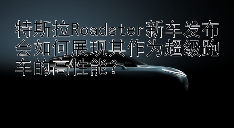 特斯拉Roadster新车发布会如何展现其作为超级跑车的高性能？