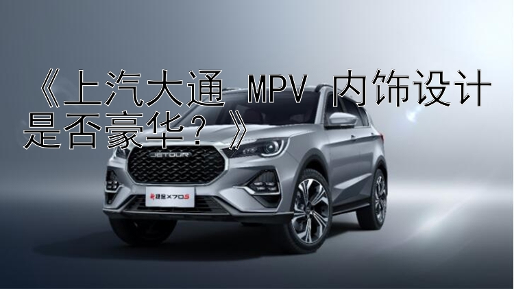 《上汽大通 MPV 内饰设计是否豪华？》