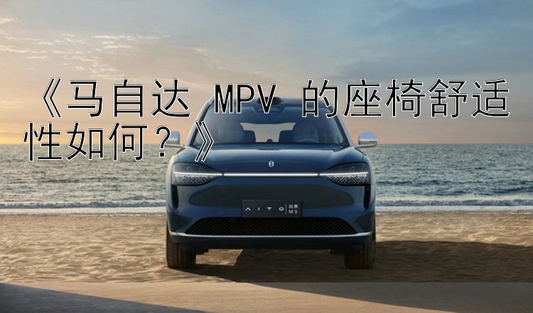 《马自达 MPV 的座椅舒适性如何？》