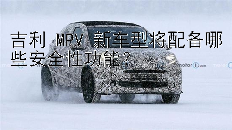 吉利 MPV 新车型将配备哪些安全性功能？