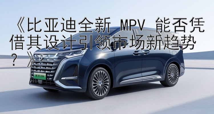 《比亚迪全新 MPV 能否凭借其设计引领市场新趋势？》