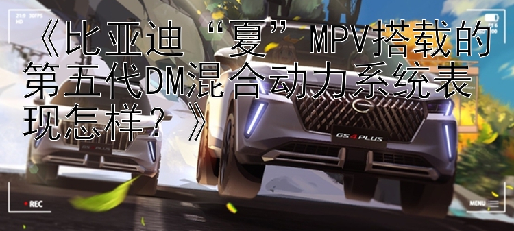 《比亚迪“夏”MPV搭载的第五代DM混合动力系统表现怎样？》