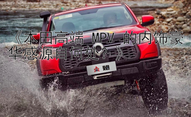 《本田高端 MPV 的内饰豪华感源自何处？》