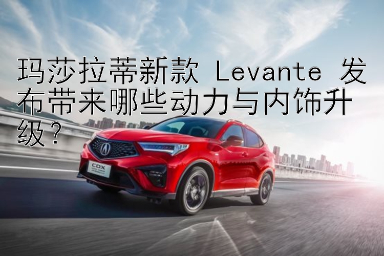 玛莎拉蒂新款 Levante 发布带来哪些动力与内饰升级？