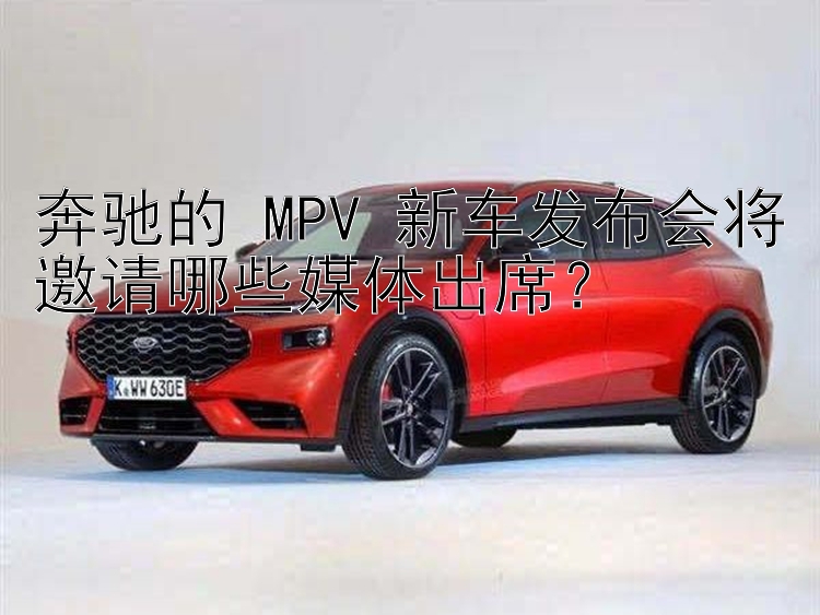 奔驰的 MPV 新车发布会将邀请哪些媒体出席？