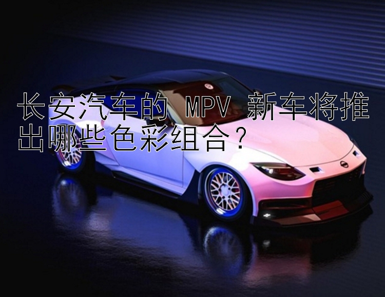 长安汽车的 MPV 新车将推出哪些色彩组合？