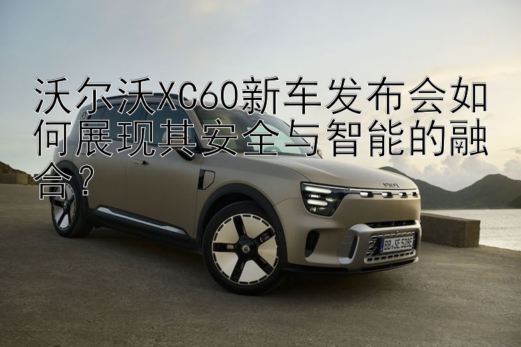 沃尔沃XC60新车发布会如何展现其安全与智能的融合？