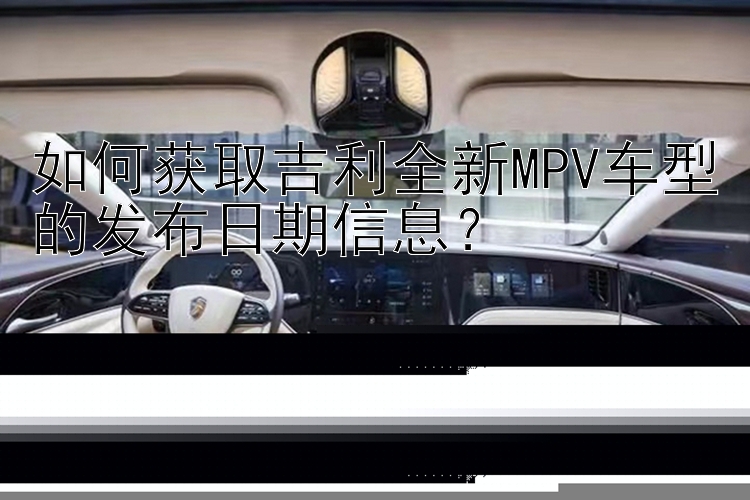 如何获取吉利全新MPV车型的发布日期信息？