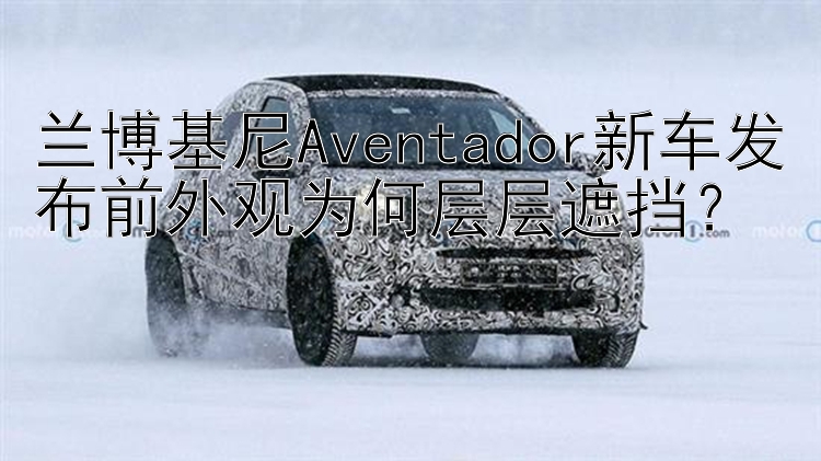 兰博基尼Aventador新车发布前外观为何层层遮挡？