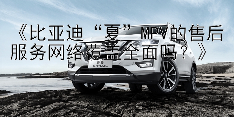 《比亚迪“夏”MPV的售后服务网络覆盖全面吗？》