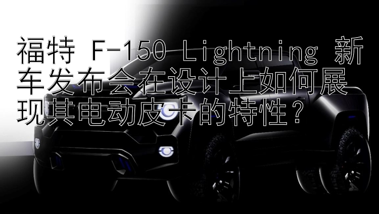 福特 F-150 Lightning 新车发布会在设计上如何展现其电动皮卡的特性？