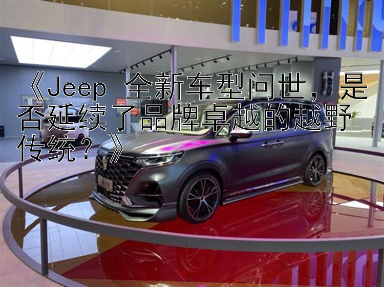 《Jeep 全新车型问世，是否延续了品牌卓越的越野传统？》