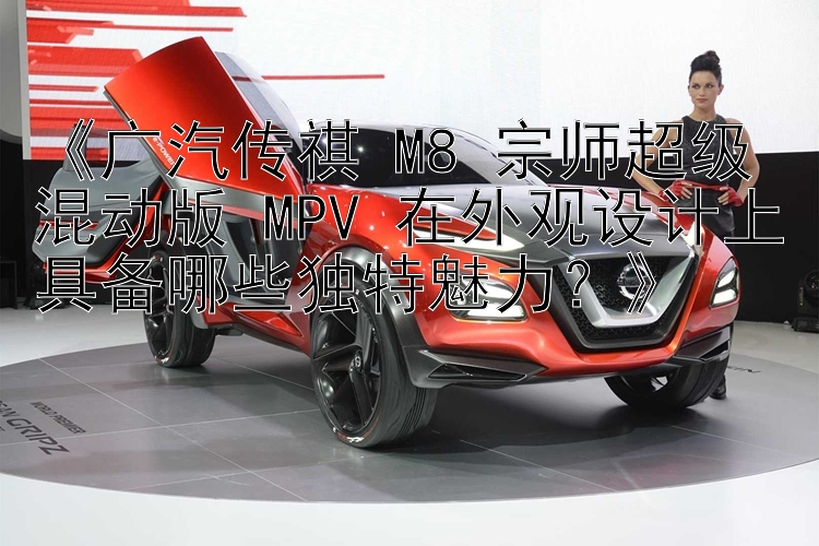 《广汽传祺 M8 宗师超级混动版 MPV 在外观设计上具备哪些独特魅力？》