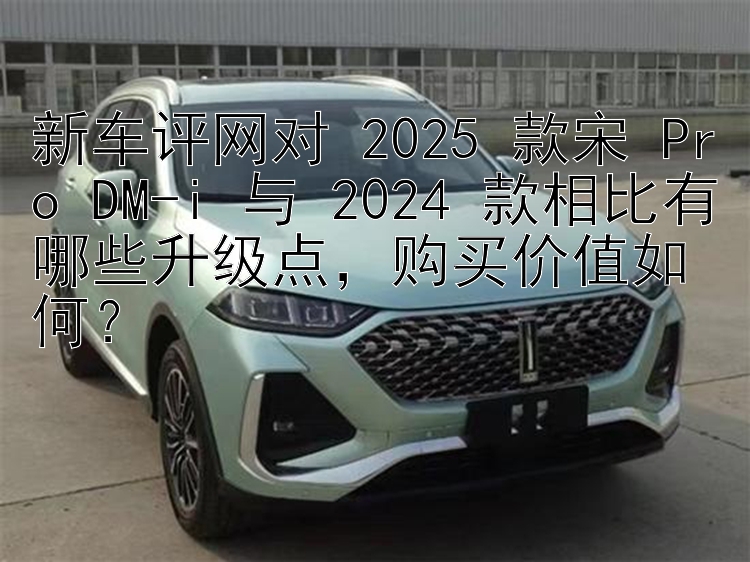 新车评网对 2025 款宋 Pro DM-i 与 2024 款相比有哪些升级点，购买价值如何？