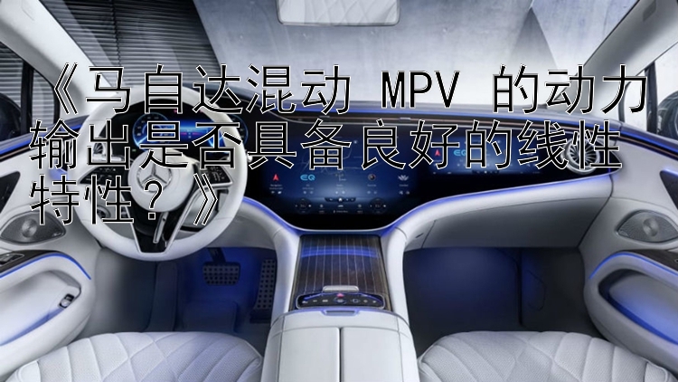 《马自达混动 MPV 的动力输出是否具备良好的线性特性？》