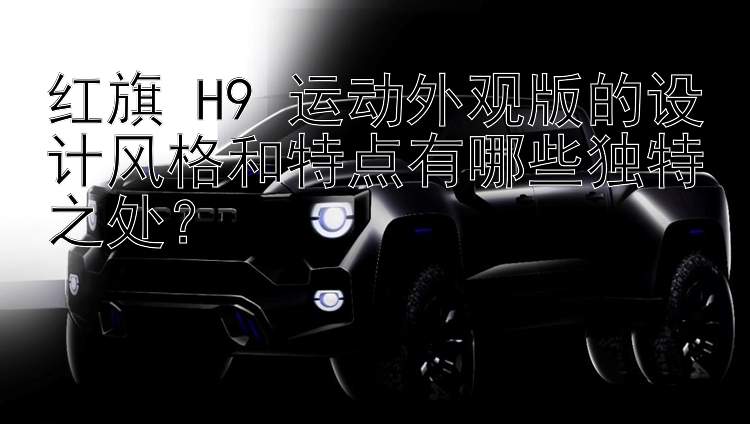 红旗 H9 运动外观版的设计风格和特点有哪些独特之处？