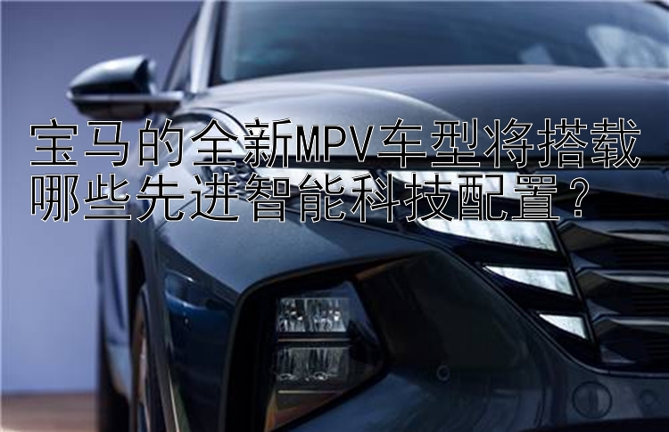 宝马的全新MPV车型将搭载哪些先进智能科技配置？