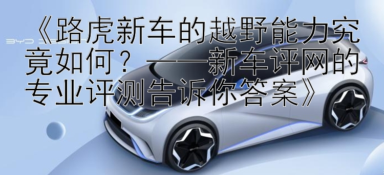 《路虎新车的越野能力究竟如何？——新车评网的专业评测告诉你答案》