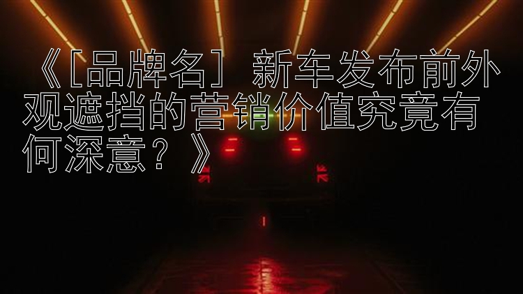 《[品牌名] 新车发布前外观遮挡的营销价值究竟有何深意？》