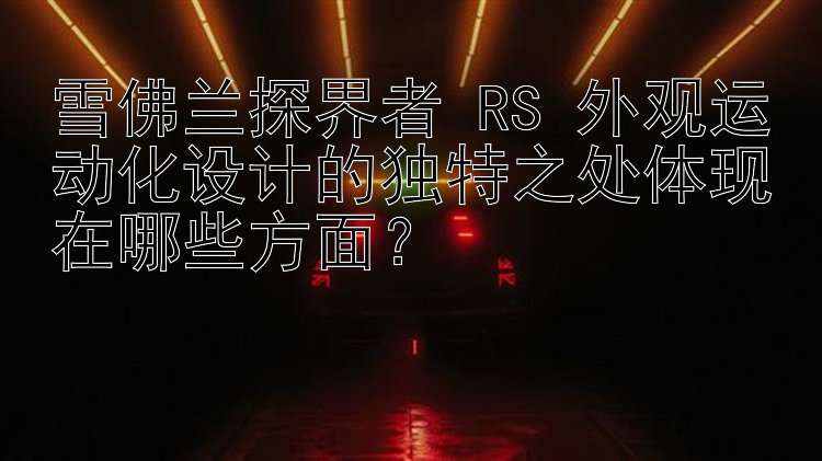 雪佛兰探界者 RS 外观运动化设计的独特之处体现在哪些方面？