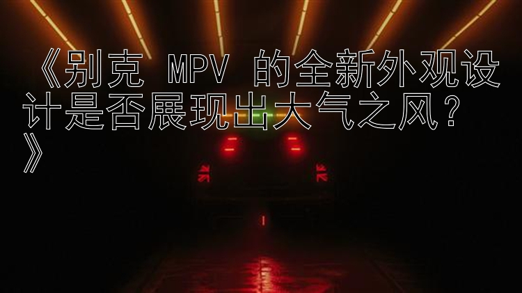 《别克 MPV 的全新外观设计是否展现出大气之风？》