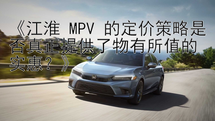 《江淮 MPV 的定价策略是否真正提供了物有所值的实惠？》