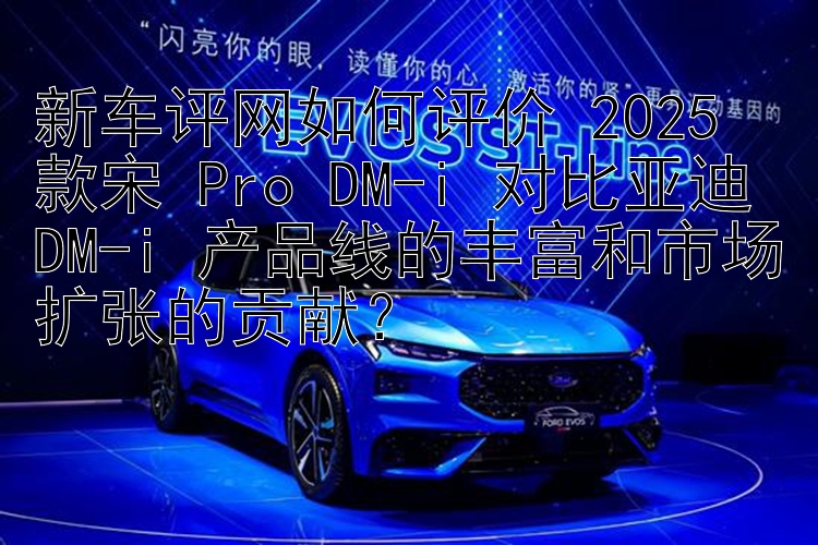 新车评网如何评价 2025 款宋 Pro DM-i 对比亚迪 DM-i 产品线的丰富和市场扩张的贡献？