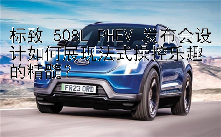 标致 508L PHEV 发布会设计如何展现法式操控乐趣的精髓？