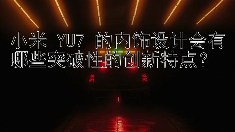 小米 YU7 的内饰设计会有哪些突破性的创新特点？