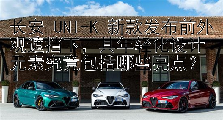 长安 UNI-K 新款发布前外观遮挡下，其年轻化设计元素究竟包括哪些亮点？