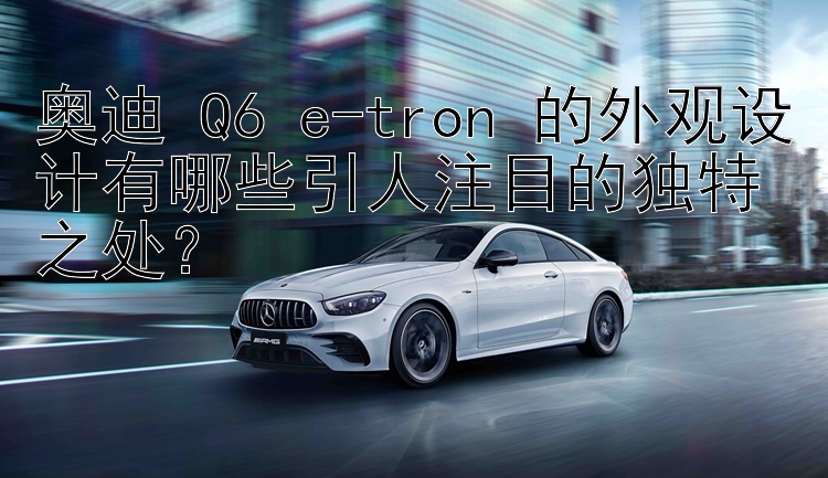 奥迪 Q6 e-tron 的外观设计有哪些引人注目的独特之处？