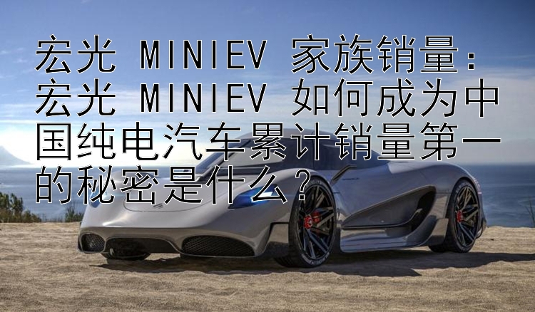 宏光 MINIEV 家族销量：宏光 MINIEV 如何成为中国纯电汽车累计销量第一的秘密是什么？