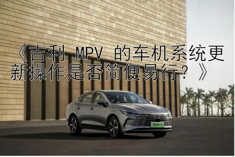 《吉利 MPV 的车机系统更新操作是否简便易行？》